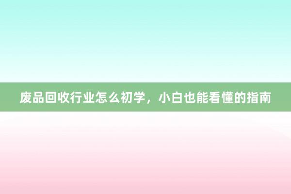 废品回收行业怎么初学，小白也能看懂的指南